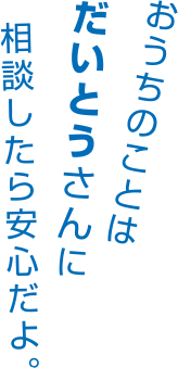 おうちのことはだいとうさんに相談したら安心だよ。