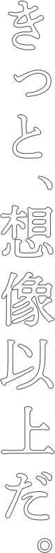 きっと、想像以上だ。